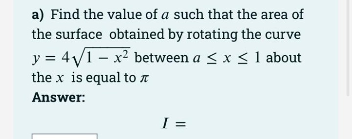 a) Find the value of a such that the area of
the surface obtained by rotating the curve
y = 4/1 – x2 between a < x < 1 about
the x is equal to t
Answer:
I =
