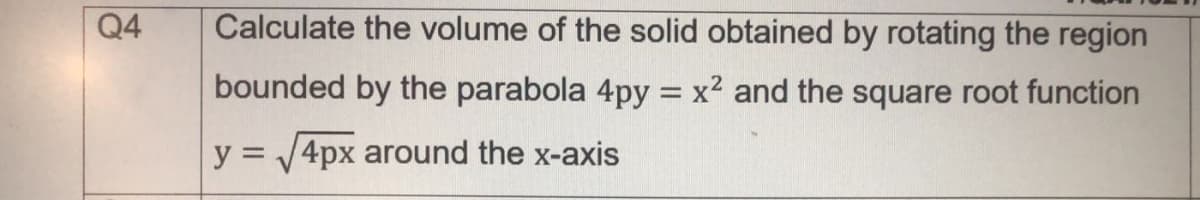 Q4
Calculate the volume of the solid obtained by rotating the region
bounded by the parabola 4py = x2 and the square root function
y = 4px around the x-axis
