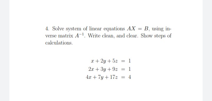 4. Solve system of linear equations AX = B, using in-
verse matrix A-1. Write clean, and clear. Show steps of
calculations.
x + 2y + 5z
= 1
2x + 3y + 9z
= 1
4.x + 7y + 17z
4
%3D
