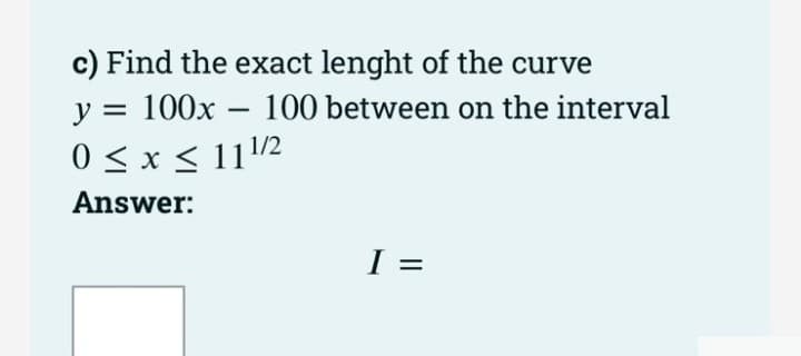 c) Find the exact lenght of the curve
y = 100x
100 between on the interval
0 < x < 11/2
Answer:
I =
