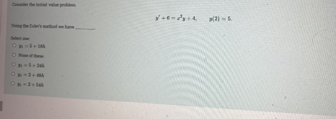 Consider the initial value problem
y +6 = 'y + 4,
y(2) = 5.
Using the Euler's method we have.
Select one
O =5+ 18h
O Nane of these
O =5+24h
Oy =2+ 48h
O y =2+ 54h
