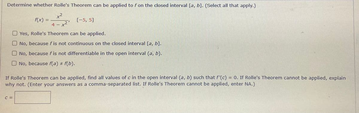 Determine whether Rolle's Theorem can be applied to fon the closed interval [a, b]. (Select all that apply.)
x2
f(x) =
4 -
[-5, 5]
x²
Yes, Rolle's Theorem can be applied.
No, because f is not continuous on the closed interval [a, b].
O No, because fis not differentiable in the open interval (a, b).
O No, because f(a) + f(b).
If Rolle's Theorem can be applied, find all values of c in the open interval (a, b) such that f'(c) = 0. If Rolle's Theorem cannot be applied, explain
why not. (Enter your answers as a comma-separated list. If Rolle's Theorem cannot be applied, enter NA.)
