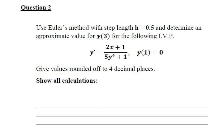 Question 2
Use Euler's method with step length h = 0.5 and determine an
approximate value for y(3) for the following I.V.P.
2x + 1
y'
y (1) = 0
5y4 + 1'
Give values rounded off to 4 decimal places.
Show all calculations: