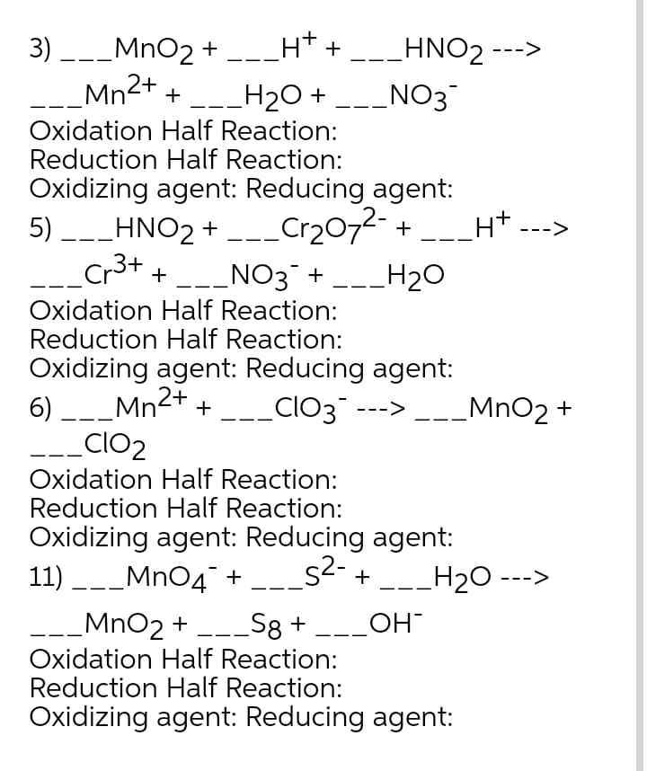 3) --_MnO2 + --_H* + _-_HNO2 --->
_Mn2+ +
_H20 +
NO3
|
Oxidation Half Reaction:
Reduction Half Reaction:
Oxidizing agent: Reducing agent:
5) _-_HNO2 +
Cr2072- +
Ht --->
Cr3+
_NO3¯ +
Oxidation Half Reaction:
Reduction Half Reaction:
H20
+
Oxidizing agent: Reducing agent:
6) ___Mn2+ +
_clo2
ClO3 --->
MnO2 +
Oxidation Half Reaction:
Reduction Half Reaction:
Oxidizing agent: Reducing agent:
11) -_Mn04" + _.
s2- +
H2O --->
MnO2 +
Oxidation Half Reaction:
Reduction Half Reaction:
S8 + -_OH
Oxidizing agent: Reducing agent:
