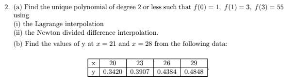 2. (a) Find the unique polynomial of degree 2 or less such that f(0) = 1, f(1) = 3, f(3) = 55
using
(i) the Lagrange interpolation
(ii) the Newton divided difference interpolation.
(b) Find the values of y at z = 21 and 2 = 28 from the following data:
x
20
23
26
29
y
0.3420
0.3907 0.4384
0.4848