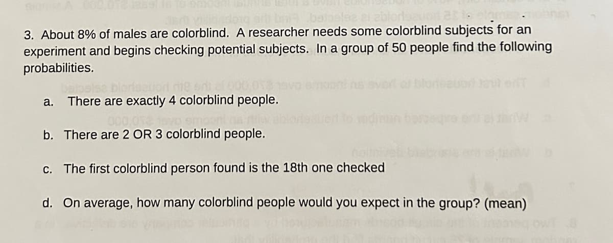 si baia bainolez
3. About 8% of males are colorblind. A researcher needs some colorblind subjects for an
experiment and begins checking potential subjects. In a group of 50 people find the following
probabilities.
razuori me
a. There are exactly 4 colorblind people.
S
000,012 1990 empor
b. There are 2 OR 3 colorblind people.
hoit
c. The first colorblind person found is the 18th one checked
d. On average, how many colorblind people would you expect in the group? (mean)