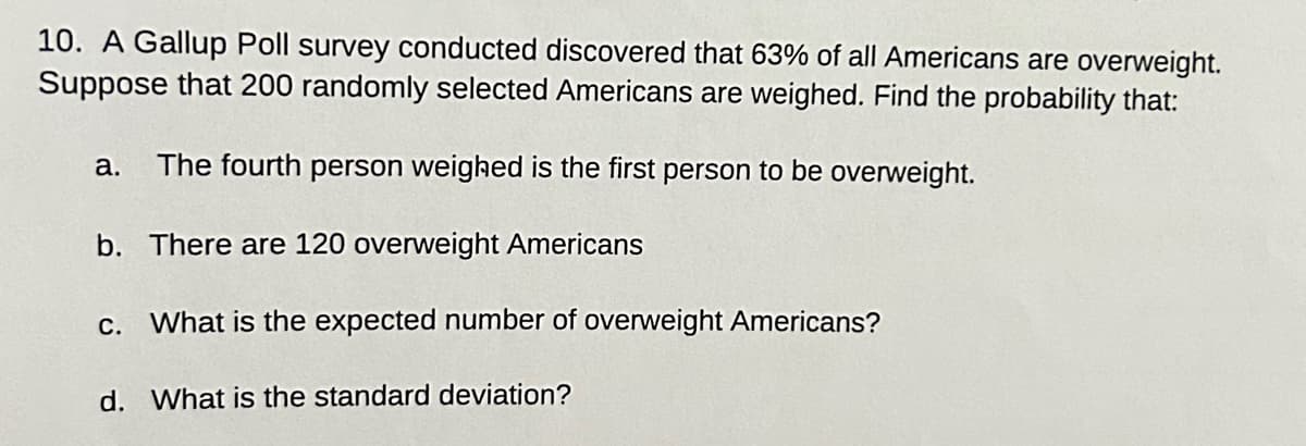 10. A Gallup Poll survey conducted discovered that 63% of all Americans are overweight.
Suppose that 200 randomly selected Americans are weighed. Find the probability that:
a. The fourth person weighed is the first person to be overweight.
b.
There are 120 overweight Americans
c. What is the expected number of overweight Americans?
d. What is the standard deviation?