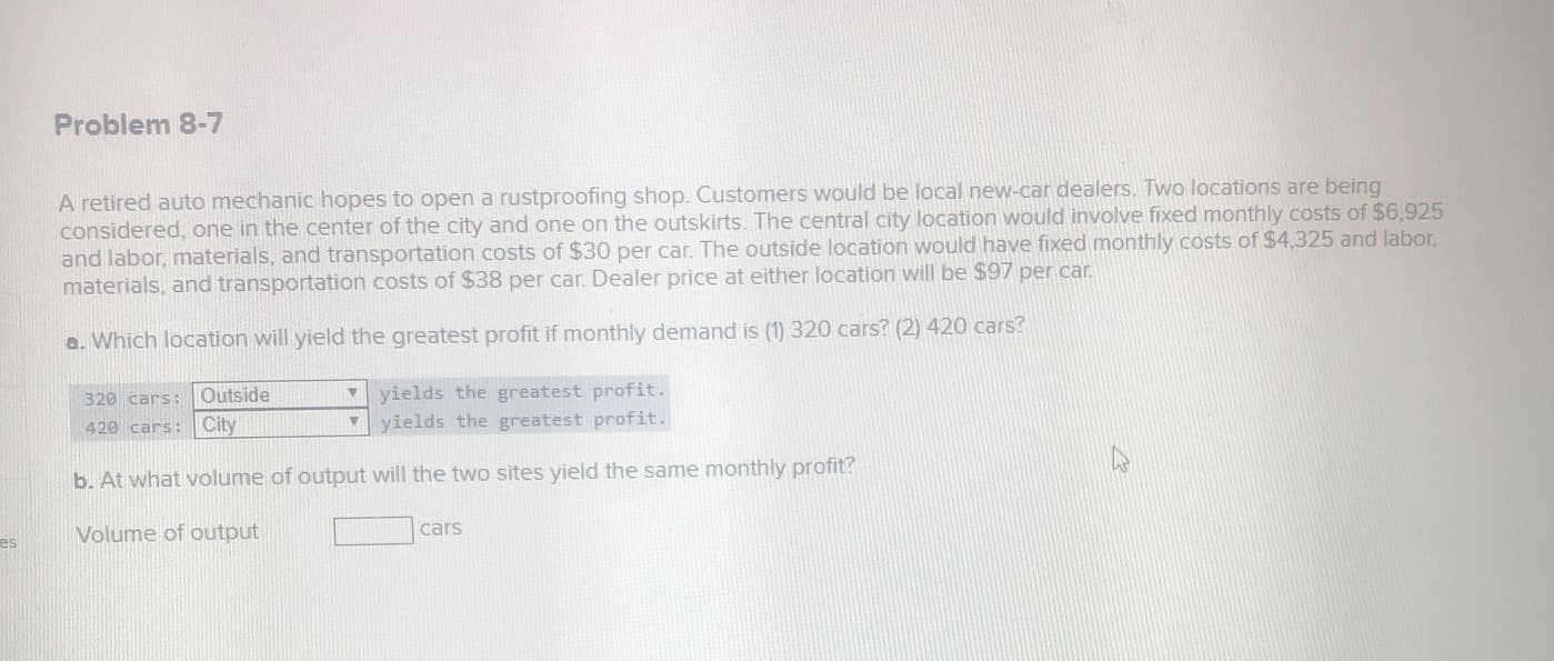 A retired auto mechanic hopes to open a rustproofing shop. Customers would be local new-car dealers. Two locations are being
considered, one in the center of the city and one on the outskirts. The central city location would involve fixed monthly costs of $6,925
and labor, materials, and transportation costs of $30 per car. The outside location would have fixed monthly costs of $4,325 and labor,
materials, and transportation costs of $38 per car. Dealer price at either location will be $97 per car.
a. Which location will yield the greatest profit if monthly demand is (1) 320 cars? (2) 420 cars?
yields the greatest profit.
yields the greatest profit.
320 cars: Outside
420 cars: City
b. At what volume of output will the two sites yield the same monthly profit?
Volume of output
cars
