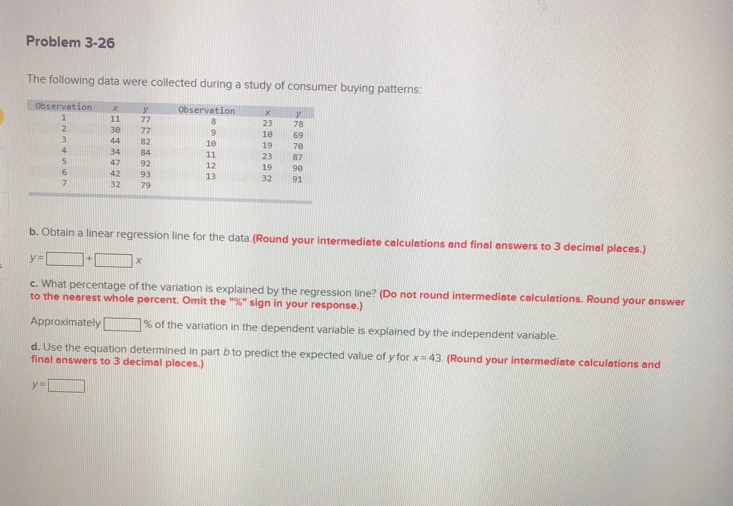 The following data were collected during a study of consumer buying patterns:
Observation
Observation
1
11
30
77
8.
23
78
77
9
10
69
44
82
10
19
70
34
84
11
23
87
47
92
12
19
90
42
93
13
32
91
32
79
b. Obtain a linear regression line for the data. (Round your intermediate calculations and final answers to 3 decimal places.)
y=
c. What percentage of the variation is explained by the regression line? (Do not round intermediate calculations. Round your answer
to the nearest whole percent. Omit the "%" sign in your response.)
Approximately
% of the variation in the dependent variable is explained by the independent variable.
d. Use the equation determined in part b to predict the expected value of y for x= 43. (Round your intermediate calculations and
final answers to 3 decimal places.)
%3D
