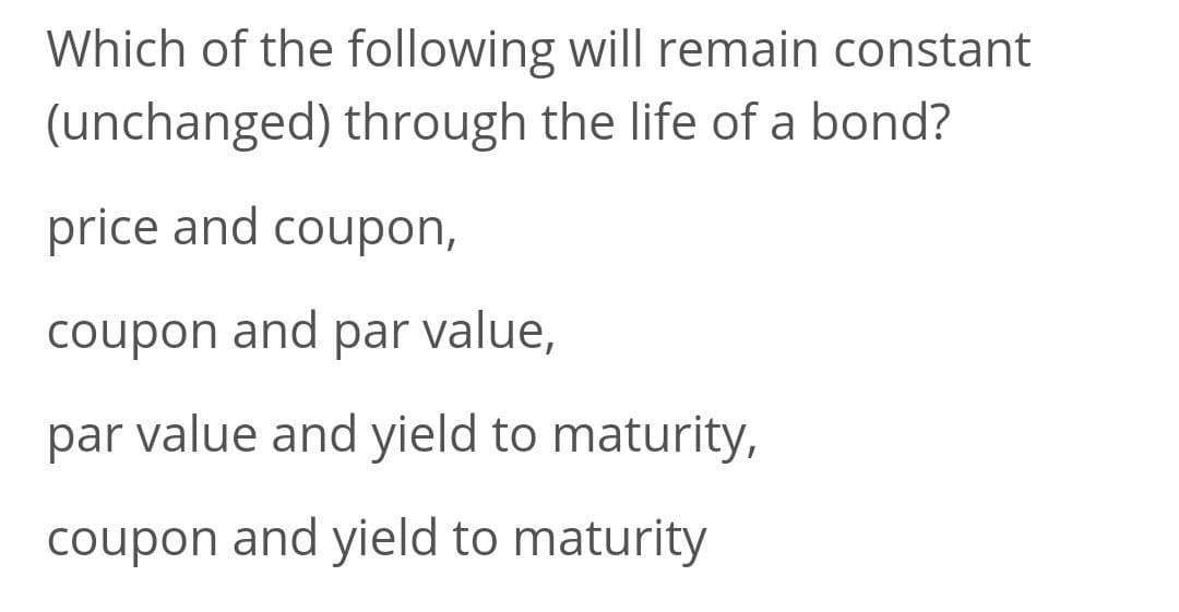 Which of the following will remain constant
(unchanged) through the life of a bond?
price and coupon,
coupon and par value,
par value and yield to maturity,
coupon and yield to maturity
