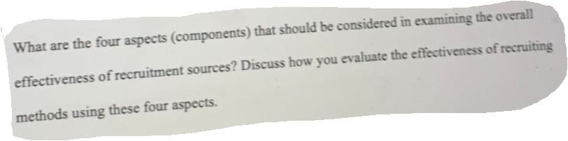 What are the four aspects (components) that should be considered in examining the overall
effectiveness of recruitment sources? Discuss how you evaluate the effectiveness of recruiting
methods using these four aspects.
