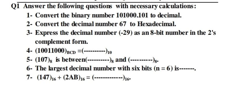 Q1 Answer the following questions with necessary calculations:
1- Convert the binary number 101000.101 to decimal.
2- Convert the decimal number 67 to Hexadecimal.
3- Express the decimal number (-29) as an 8-bit number in the 2's
complement form.
4- (10011000)BCD =(----------)10
5- (107)s is between(----------)s and (----------)g.
6- The largest decimal number with six bits (n = 6) is----.--.
7- (147)16 + (2AB)16 = (------------)16•
%3D
