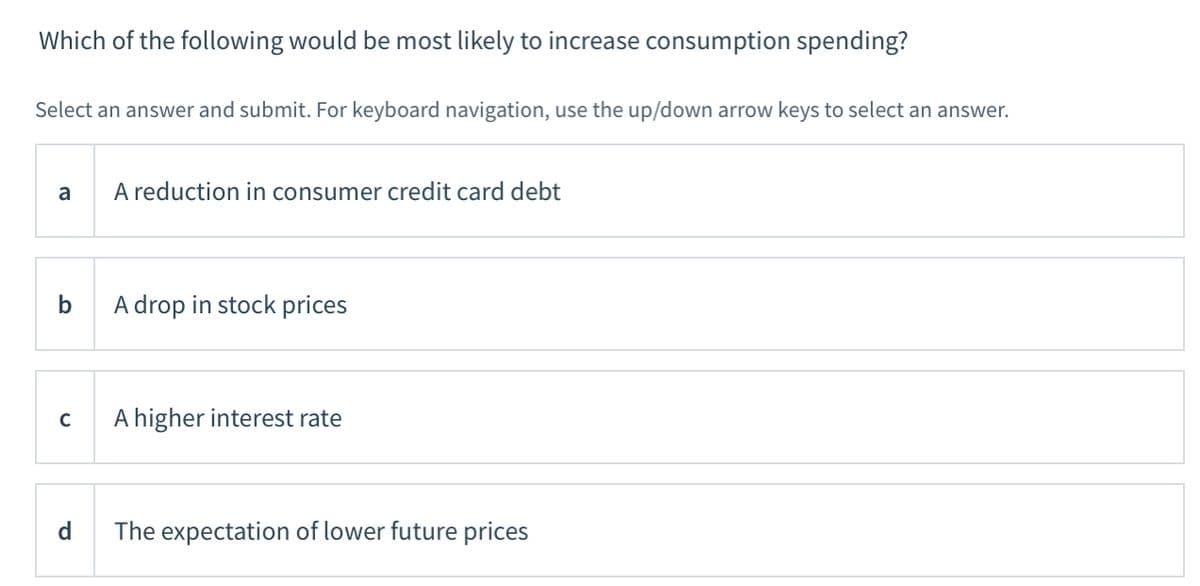 Which of the following would be most likely to increase consumption spending?
Select an answer and submit. For keyboard navigation, use the up/down arrow keys to select an answer.
a
A reduction in consumer credit card debt
A drop in stock prices
A higher interest rate
C
d
The expectation of lower future prices
