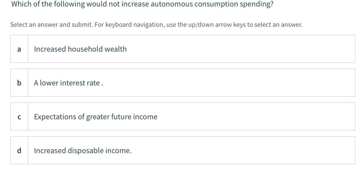 Which of the following would not increase autonomous consumption spending?
Select an answer and submit. For keyboard navigation, use the up/down arrow keys to select an answer.
a
Increased household wealth
b
A lower interest rate.
Expectations of greater future income
d
Increased disposable income.
