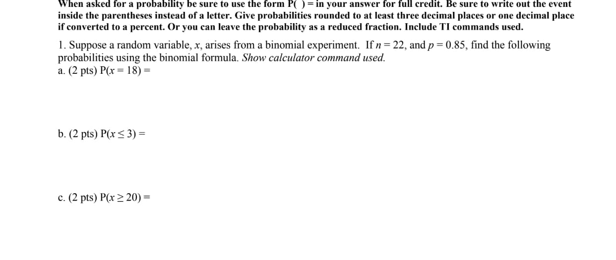 1. Suppose a random variable, x, arises from a binomial experiment. If n=22, and p = 0.85, find the following
probabilities using the binomial formula. Show calculator command used.
a. (2 pts) P(x = 18) =
b. (2 pts) P(x < 3) =
c. (2 pts) P(x> 20) =

