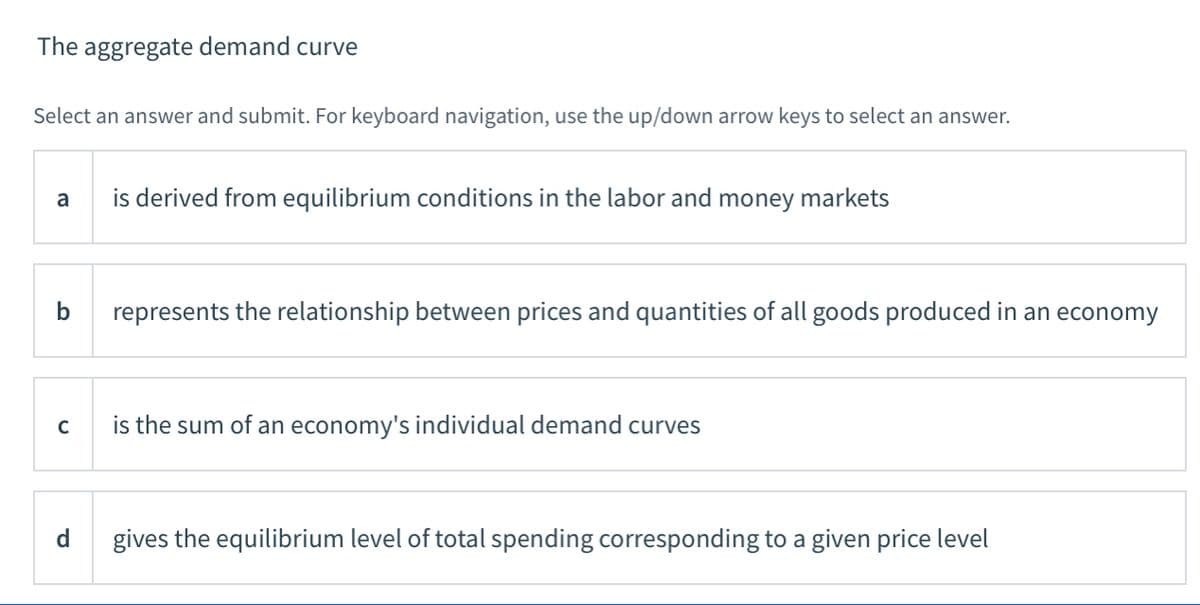 The aggregate demand curve
Select an answer and submit. For keyboard navigation, use the up/down arrow keys to select an answer.
is derived from equilibrium conditions in the labor and money markets
a
b
represents the relationship between prices and quantities of all goods produced in an economy
C
is the sum of an economy's individual demand curves
d
gives the equilibrium level of total spending corresponding to a given price level
