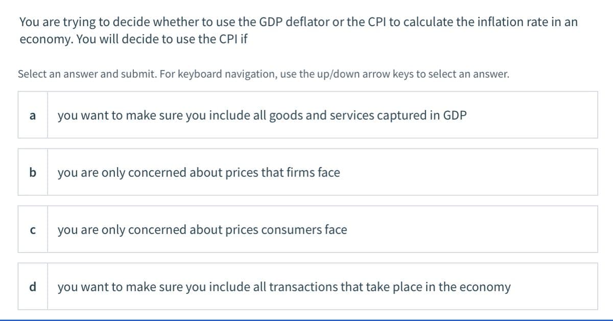 You are trying to decide whether to use the GDP deflator or the CPI to calculate the inflation rate in an
economy. You will decide to use the CPI if
Select an answer and submit. For keyboard navigation, use the up/down arrow keys to select an answer.
a
you want to make sure you include all goods and services captured in GDP
you are only concerned about prices that firms face
you are only concerned about prices consumers face
d
you want to make sure you include all transactions that take place in the economy
