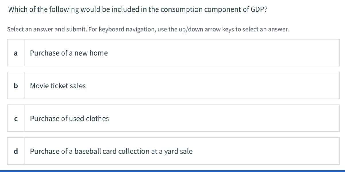 Which of the following would be included in the consumption component of GDP?
Select an answer and submit. For keyboard navigation, use the up/down arrow keys to select an answer.
a
Purchase of a new home
b
Movie ticket sales
C
Purchase of used clothes
d
Purchase of a baseball card collection at a yard sale
