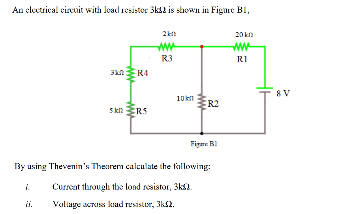 An electrical circuit with load resistor 3k2 is shown in Figure B1,
2kn
20 kn
ww
ww
R3
R1
8 V
10kn
FR2
5 kn
R5
Figure B1
By using Thevenin's Theorem calculate the following:
i.
Current through the load resistor, 3k2.
ii.
Voltage across load resistor, 3kQ.
ww
