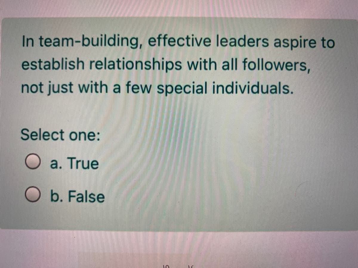 In team-building, effective leaders aspire to
establish relationships with all followers,
not just with a few special individuals.
Select one:
a. True
O b. False
