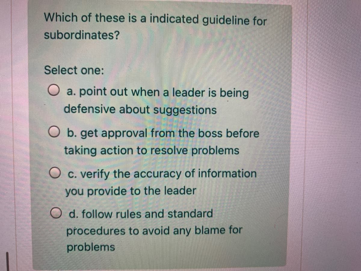 Which of these is a indicated guideline for
subordinates?
Select one:
O a. point out when a leader is being
defensive about suggestions
O b. get approval from the boss before
taking action to resolve problems
O c. verify the accuracy of information
you provide to the leader
O d. follow rules and standard
procedures to avoid any blame for
problems
