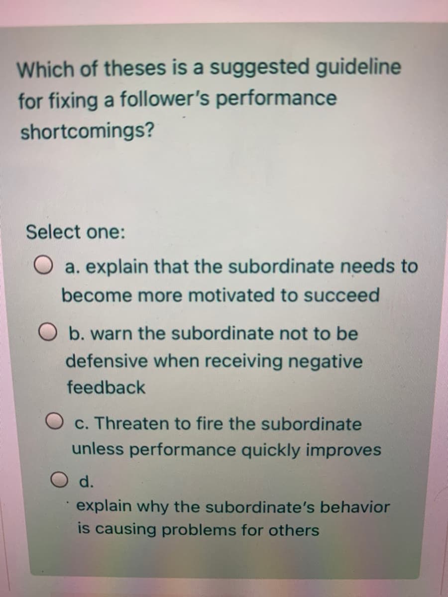 Which of theses is a suggested guideline
for fixing a follower's performance
shortcomings?
Select one:
O a. explain that the subordinate needs to
become more motivated to succeed
O b. warn the subordinate not to be
defensive when receiving negative
feedback
O c. Threaten to fire the subordinate
unless performance quickly improves
O d.
explain why the subordinate's behavior
is causing problems for others
