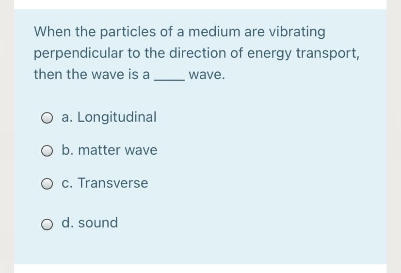 When the particles of a medium are vibrating
perpendicular to the direction of energy transport,
then the wave is a
wave.
O a. Longitudinal
O b. matter wave
O c. Transverse
d. sound
