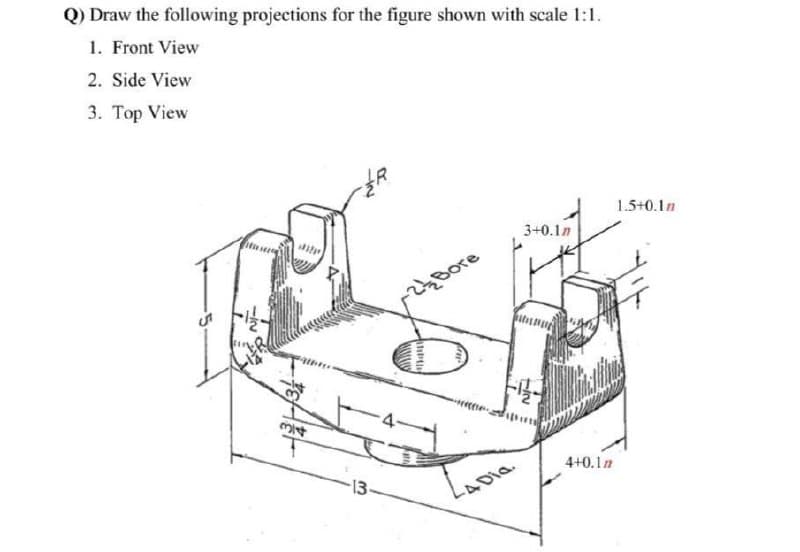 Q) Draw the following projections for the figure shown with scale 1:1.
1. Front View
2. Side View
3. Top View
1.5+0.1n
3+0.1n
간Bore
4+0.1n
13
-4Dia.
