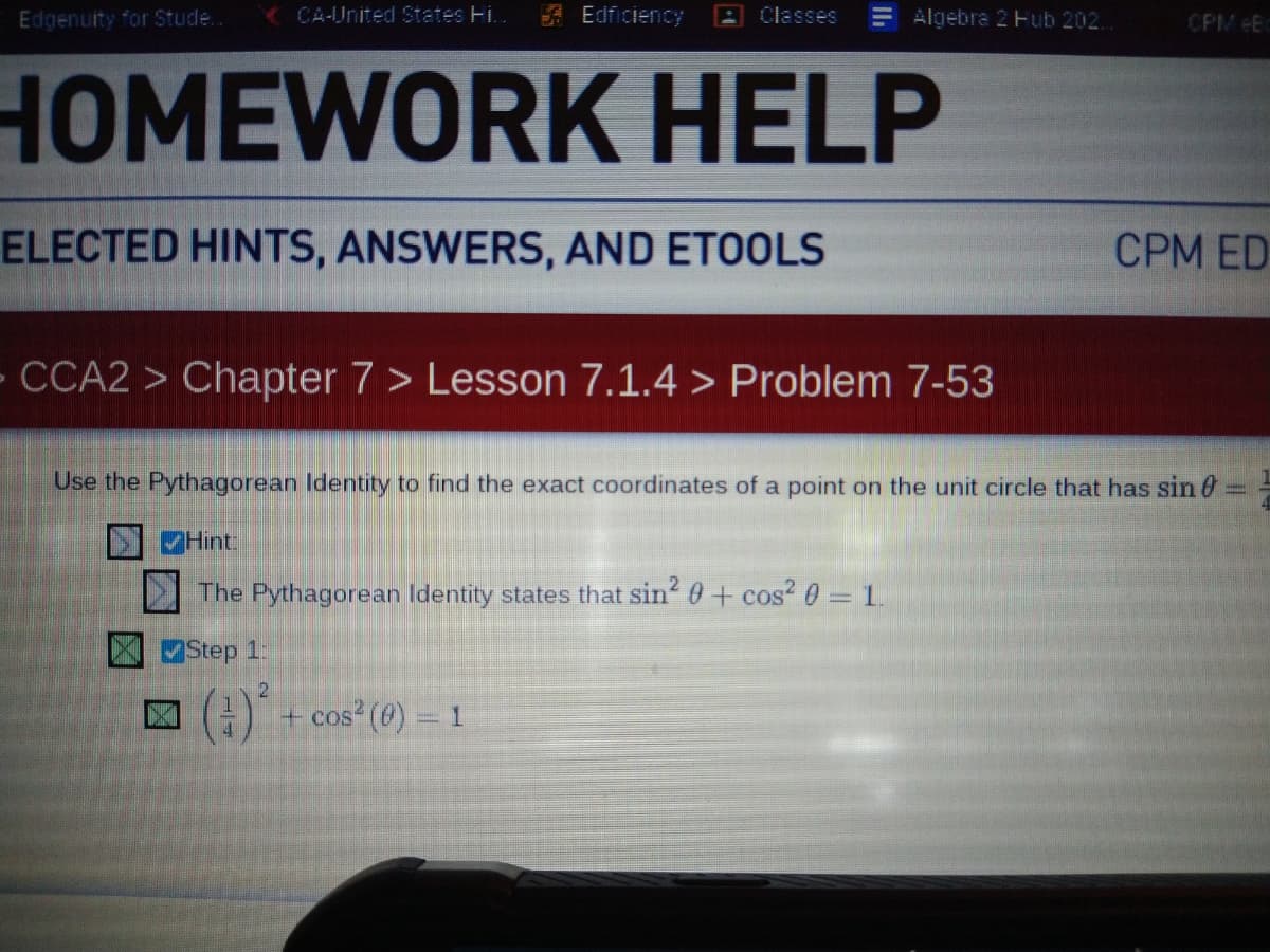 Edgenuity for Stude..
CA-United States Hi..
A Edficiency
A Classes
Algebra 2 Hub 202.
CPM Eo
HOMEWORK HELP
ELECTED HINTS, ANSWERS, AND ETOOLS
CPM ED
CCA2 > Chapter 7 > Lesson 7.1.4 > Problem 7-53
Use the Pythagorean Identity to find the exact coordinates of a point on the unit circle that has sin0
Hint:
The Pythagorean Identity states that sin? 0+ cos? 0 = 1.
Step 1:
() + cos (0) = 1
