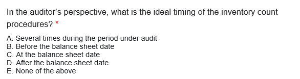In the auditor's perspective, what is the ideal timing of the inventory count
procedures? *
A. Several times during the period under audit
B. Before the balance sheet date
C. At the balance sheet date
D. After the balance sheet date
E. None of the above
