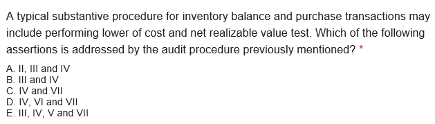 A typical substantive procedure for inventory balance and purchase transactions may
include performing lower of cost and net realizable value test. Which of the following
assertions is addressed by the audit procedure previously mentioned? *
A. II, III and IV
B. III and IV
C. IV and VII
D. IV, VI and VII
E. III, IV, V and VII
