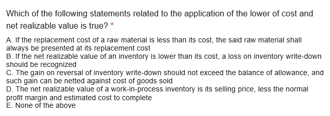 Which of the following statements related to the application of the lower of cost and
net realizable value is true? *
A. If the replacement cost of a raw material is less than its cost, the said raw material shall
always be presented at its replacement cost
B. If the net realizable value of an inventory is lower than its cost, a loss on inventory write-down
should be recognized
C. The gain on reversal of inventory write-down should not exceed the balance of allowance, and
such gain can be netted against cost of goods sold
D. The net realizable value of a work-in-process inventory is its selling price, less the normal
profit margin and estimated cost to complete
E. None of the above
