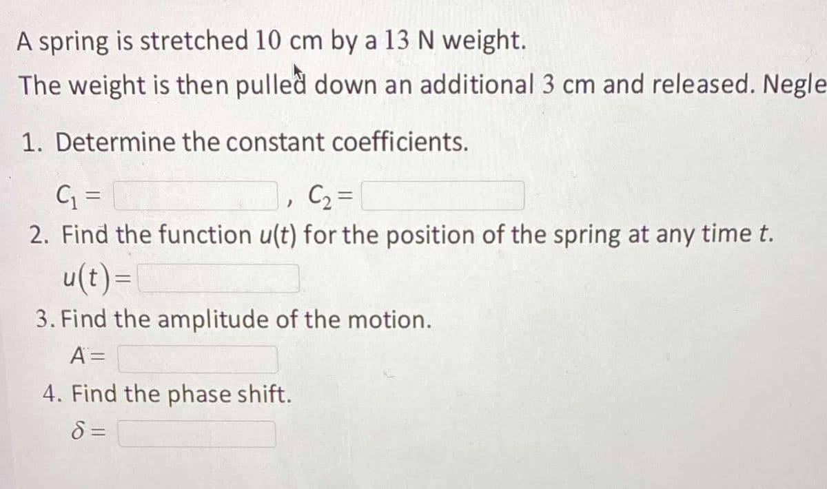 A spring is stretched 10 cm by a 13 N weight.
The weight is then pulled down an additional 3 cm and released. Negle
1. Determine the constant coefficients.
C2 =
%3D
2. Find the function u(t) for the position of the spring at any time t.
u(t)=
3. Find the amplitude of the motion.
A =
4. Find the phase shift.
