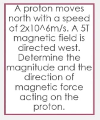 A proton moves
north with a speed
of 2x1016m/s. A 5T
magnetic field is
directed west.
Determine the
magnitude and the
direction of
magnetic force
acting on the
proton.
