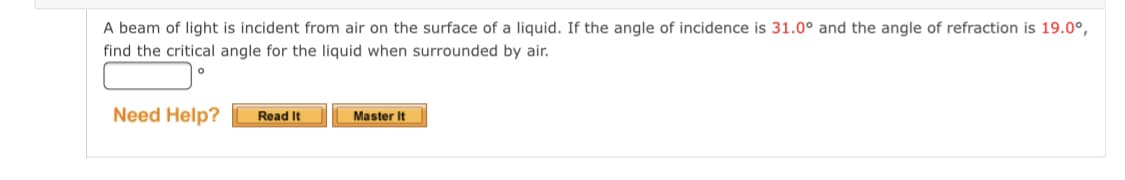 A beam of light is incident from air on the surface of a liquid. If the angle of incidence is 31.0° and the angle of refraction is 19.0°,
find the critical angle for the liquid when surrounded by air.
Need Help?
Read It
Master It
