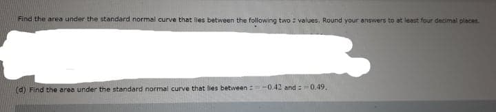 Find the area under the standard normal curve that lies between the following two : values. Round your answers to at least four decimal places.
(d) Find the area under the standard normal curve that lies between:=-0.42 and =0.49,
