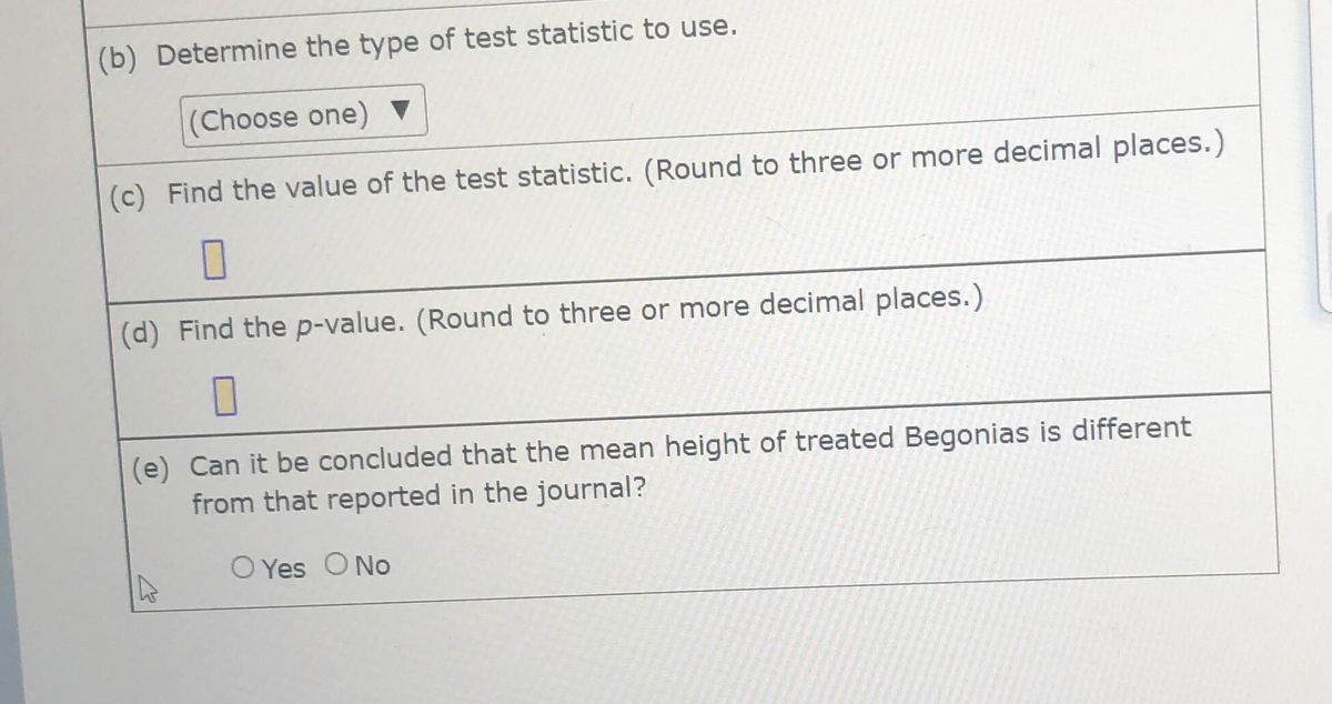 (b) Determine the type of test statistic to use.
(Choose one) ▼
(c) Find the value of the test statistic. (Round to three or more decimal places.)
(d) Find the p-value. (Round to three or more decimal places.)
(e) Can it be concluded that the mean height of treated Begonias is different
from that reported in the journal?
O Yes O No
