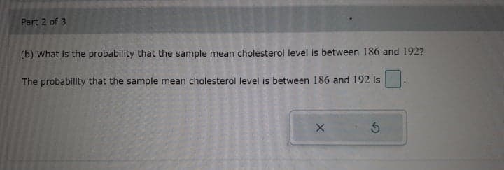 Part 2 of 3
(b) What is the probability that the sample mean cholesterol level is between 186 and 192?
The probability that the sample mean cholesterol level is between 186 and 192 is
