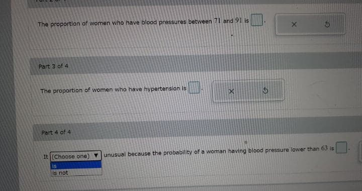 The proportion of women who have blood pressures between 71 and 91 is
Part 3 of 4
The proportion of women who have hypertension is
Part 4 of 4
It (Choose one) v
unusual because the probability of a woman having blood pressure lower than 63 is
is
is not
