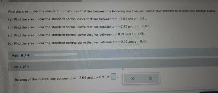 Find the area under the standard normal curve that lles between the following two = values. Round your answers to at least four decimai places.
(a) Find the area under the standard normal curve that les between :-2.04 and 0.91.
(b) Find the area under the standard normal curve that lies between :-2.32 and : 0.82.
(c) Find the area under the standard normal curve that lies between :0.91 and L.58.
(d) Find the area under the standard normal curve that lies between -0.42 and:0,49.
Part: 0/4
Part 1 of 4
The area of the interval lies between :=-2.04 and :=0.91 is
