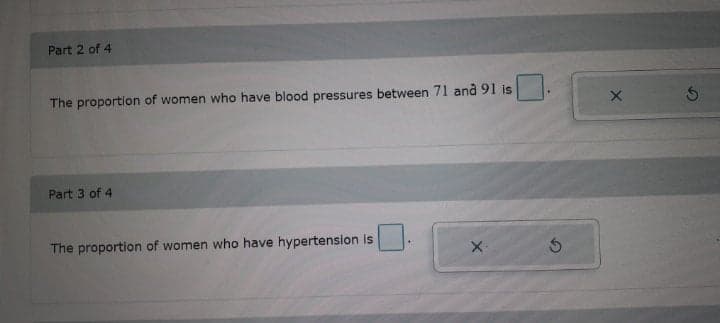 Part 2 of 4
The proportion of women who have blood pressures between 71 and 91 is
Part 3 of 4
The proportion of women who have hypertension is
