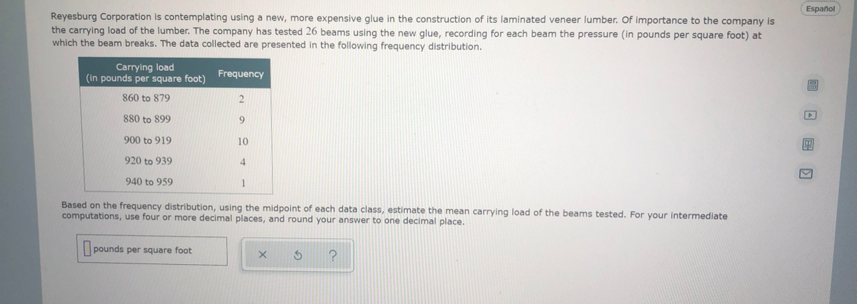 Español
Reyesburg Corporation is contemplating using a new, more expensive glue in the construction of its laminated veneer lumber. Of importance to the company is
the carrying load of the lumber. The company has tested 26 beams using the new glue, recording for each beam the pressure (in pounds per square foot) at
which the beam breaks. The data collected are presented in the following frequency distribution.
Carrying load
(in pounds per square foot)
Frequency
860 to 879
2
880 to 899
9
900 to 919
10
920 to 939
4
940 to 959
Based on the frequency distribution, using the midpoint of each data class, estimate the mean carrying load of the beams tested. For your intermediate
computations, use four or more decimal places, and round your answer to one decimal place.
pounds per square foot
回 国回
