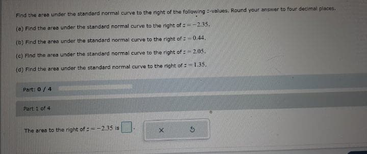 Find the area under the standard normal curve to the right of the following -values. Round your answer to four decimal places.
(a) Find the area under the standard normal curve to the right of : =-2.35.
(b) Find the area under the standard normal curve to the right of :=0.44.
(c) Find the area under the standard normal curve to the right of := 2.05.
(d) Find the area under the standard normal curve to the right of :=1.35.
Part: 0/4
Part 1 of 4
The area to the right of :=-2.35 is
