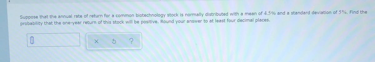 Suppose that the annual rate of return for a common biotechnology stock is normally distributed with a mean of 4.5% and a standard deviation of 5%. Find the
probability that the one-year return of this stock will be positive. Round your answer to at least four decimal places.
