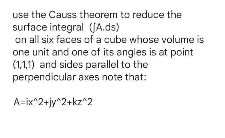 use the Causs theorem to reduce the
surface integral (JA.ds)
on all six faces of a cube whose volume is
one unit and one of its angles is at point
(1,1,1) and sides parallel to the
perpendicular axes note that:
A=ix^2+jy^2+kz^2
