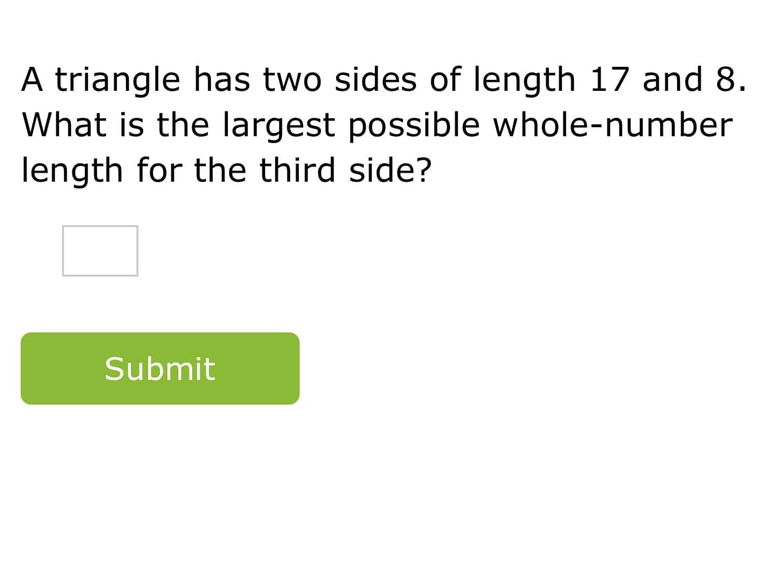 A triangle has two sides of length 17 and 8.
What is the largest possible whole-number
length for the third side?
Submit
