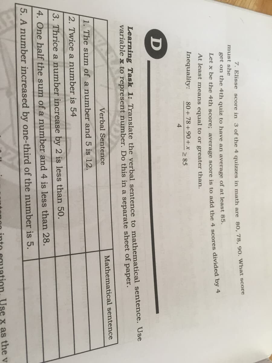 7. Elisse score in 3 of the 4 quizzes in math are 80, 78, 90. What score
must she
get on the 4th quiz to have an average of at least 85.
Let x be the 4th score: average score is to add the 4 scores divided by 4
At least means equal to or greater than.
Inequality:
80 + 78+90+x
2 85
4
D
Learning Task 1: Translate the verbal sentence to mathematical sentence. Use
variable x to represent number. Do this in a separate sheet of paper.
Verbal Sentence
Mathematical sentence
1. The sum of a number and 5 is 12.
2. Twice a number is 54
3. Thrice a number increase by 2 is less than 50.
4. One half the sum of a number and 4 is less than 28.
5. A number increased by one-third of the number is 5.
x as the v
