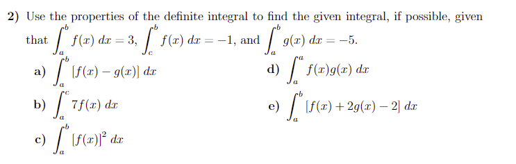 2) Use the properties of the definite integral to find the given integral, if possible, given
dx = 3,
| f(x) da = -1, and
that
g(x) dr
-5.
%3D
(f(x) – g(x)] dx
d) f(x)g(x) dx
b)
7f(x) dr
e)
| r
[f(x)+2g(x) – 2] d.æ
c) | If(#)}° dx
