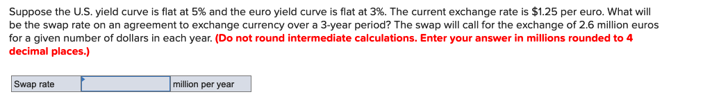 Suppose the U.S. yield curve is flat at 5% and the euro yield curve is flat at 3%. The current exchange rate is $1.25 per euro. What will
be the swap rate on an agreement to exchange currency over a 3-year period? The swap will call for the exchange of 2.6 million euros
for a given number of dollars in each year. (Do not round intermediate calculations. Enter your answer in millions rounded to 4
decimal places.)
Swap rate
million per year
