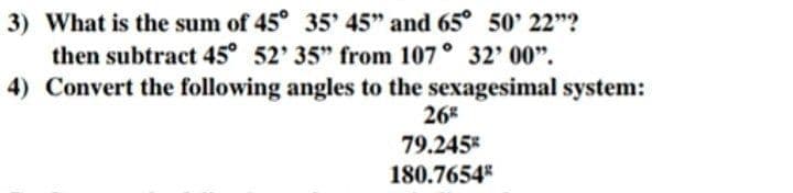 3) What is the sum of 45° 35' 45" and 65° 50' 22"?
then subtract 45° 52' 35" from 107° 32' 00".
4) Convert the following angles to the sexagesimal system:
26
79.245
180.7654
